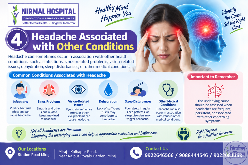 8. Headache 4. Headache Associated with Other Conditions Headache can sometimes occur in association with other health conditions, such as infections, sinus-related problems, vision-related issues, dehydration, sleep disturbances, or other medical conditions. The underlying cause should be assessed when headaches are frequent, persistent, or associated with other concerning symptoms.