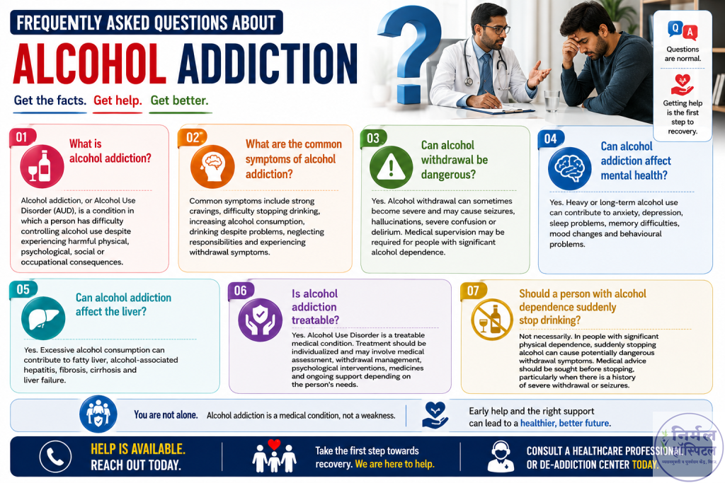 Frequently Asked Questions About Alcohol Addiction
What is alcohol addiction?

Alcohol addiction, or Alcohol Use Disorder (AUD), is a condition in which a person has difficulty controlling alcohol use despite experiencing harmful physical, psychological, social or occupational consequences.

What are the common symptoms of alcohol addiction?

Common symptoms include strong cravings, difficulty stopping drinking, increasing alcohol consumption, drinking despite problems, neglecting responsibilities and experiencing withdrawal symptoms.

Can alcohol withdrawal be dangerous?

Yes. Alcohol withdrawal can sometimes become severe and may cause seizures, hallucinations, severe confusion or delirium. Medical supervision may be required for people with significant alcohol dependence.

Can alcohol addiction affect mental health?

Yes. Heavy or long-term alcohol use can contribute to anxiety, depression, sleep problems, memory difficulties, mood changes and behavioural problems.

Can alcohol addiction affect the liver?

Yes. Excessive alcohol consumption can contribute to fatty liver, alcohol-associated hepatitis, fibrosis, cirrhosis and liver failure.

Is alcohol addiction treatable?

Yes. Alcohol Use Disorder is a treatable medical condition. Treatment should be individualized and may involve medical assessment, withdrawal management, psychological interventions, medicines and ongoing support depending on the person's needs.

Should a person with alcohol dependence suddenly stop drinking?

Not necessarily. In people with significant physical dependence, suddenly stopping alcohol can cause potentially dangerous withdrawal symptoms. Medical advice should be sought before stopping, particularly when there is a history of severe withdrawal or seizures.