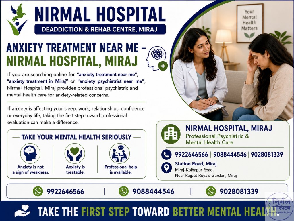 6. Powerful Anxiety Treatment Tips Near Me Anxiety Treatment Near Me – Nirmal Hospital, Miraj If you are searching online for “anxiety treatment near me”, “anxiety treatment in Miraj” or “anxiety psychiatrist near me”, Nirmal Hospital, Miraj provides professional psychiatric and mental health care for anxiety-related concerns. If anxiety is affecting your sleep, work, relationships, confidence or everyday life, taking the first step toward professional evaluation can make a difference. Take Your Mental Health Seriously Anxiety is not a sign of weakness. Anxiety is treatable. Professional help is available. Nirmal Hospital, Miraj Professional Psychiatric & Mental Health Care 9922646566 | 9088444546 | 9028081339 Station Road, Miraj Miraj–Kolhapur Road, Near Rajput Royals Garden, Miraj Take the First Step Toward Better Mental Health.