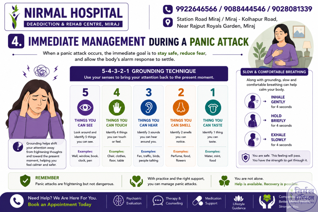 10. Panic Disorder Treatment & Management 4. Immediate Management During a Panic Attack When a panic attack occurs, the immediate goal is to stay safe, reduce fear, and allow the body's alarm response to settle. 5-4-3-2-1 Grounding Technique The 5-4-3-2-1 grounding technique can help bring your attention back to the present moment. 5 – Things You Can See Look around and identify 5 things you can see. 4 – Things You Can Touch Identify 4 things you can touch or feel, such as your chair, clothing, floor, or table. 3 – Things You Can Hear Identify 3 sounds you can hear around you. 2 – Things You Can Smell Identify 2 smells that you can notice. 1 – Thing You Can Taste Identify 1 thing you can taste. Grounding can help shift attention away from frightening thoughts and toward the immediate surroundings.